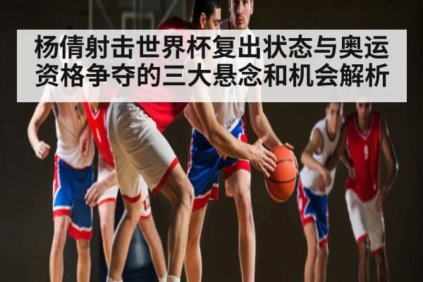 杨倩射击世界杯复出状态与奥运资格争夺的三大悬念和机会解析