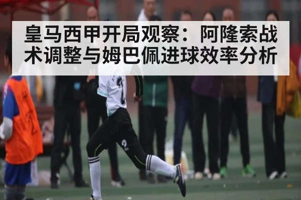 皇马西甲开局观察:阿隆索战术调整与姆巴佩进球效率分析