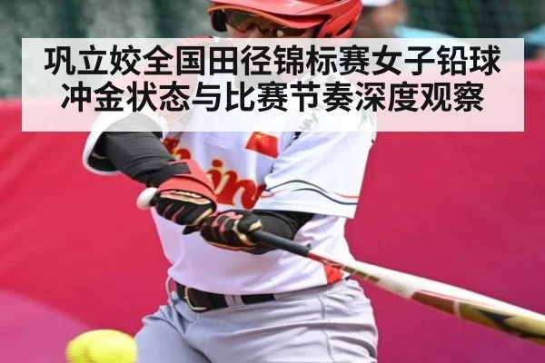 巩立姣全国田径锦标赛女子铅球冲金状态与比赛节奏深度观察