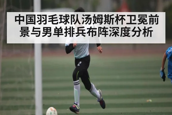 中国羽毛球队汤姆斯杯卫冕前景与男单排兵布阵深度分析