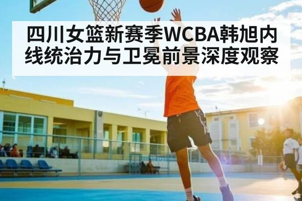 四川女篮新赛季WCBA韩旭内线统治力与卫冕前景深度观察